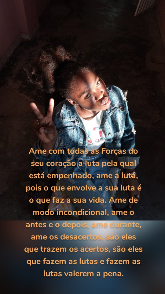 Ame com todas as Forças do seu coração a luta pela qual está empenhado, ame a luta, pois o que envolve a sua luta é o que faz a sua vida. Ame de modo incondicional, ame o antes e o depois, ame durante, ame os desacertos, são eles que trazem os acertos, são eles que fazem as lutas e fazem as lutas valerem a pena.